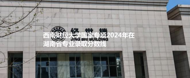 西南財(cái)經(jīng)大學(xué)國(guó)家專項(xiàng)2024年在湖南省專業(yè)錄取分?jǐn)?shù)線