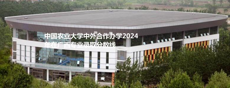 中國農業(yè)大學中外合作辦學2024廣西分專業(yè)最低錄取分數及位次排名