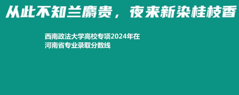 西南政法大學高校專項2024河南各專業(yè)最低分及最高分